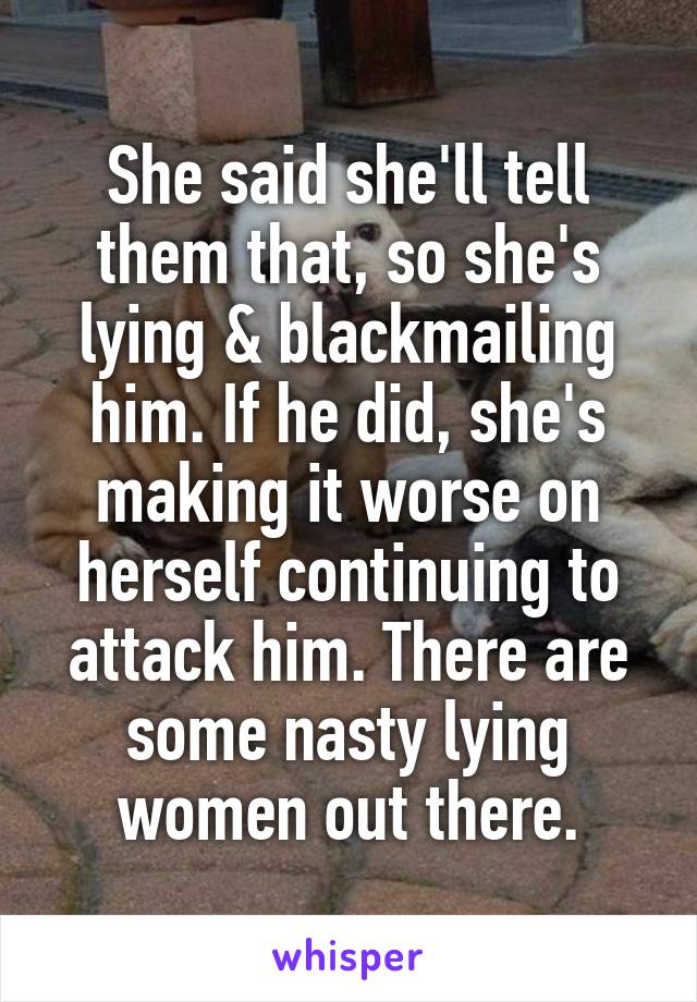 She said she'll tell them that, so she's lying & blackmailing him. If he did, she's making it worse on herself continuing to attack him. There are some nasty lying women out there.