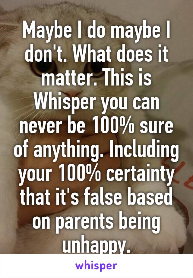 Maybe I do maybe I don't. What does it matter. This is Whisper you can never be 100% sure of anything. Including your 100% certainty that it's false based on parents being unhappy.