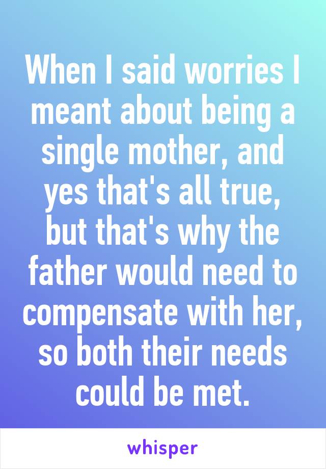 When I said worries I meant about being a single mother, and yes that's all true, but that's why the father would need to compensate with her, so both their needs could be met.