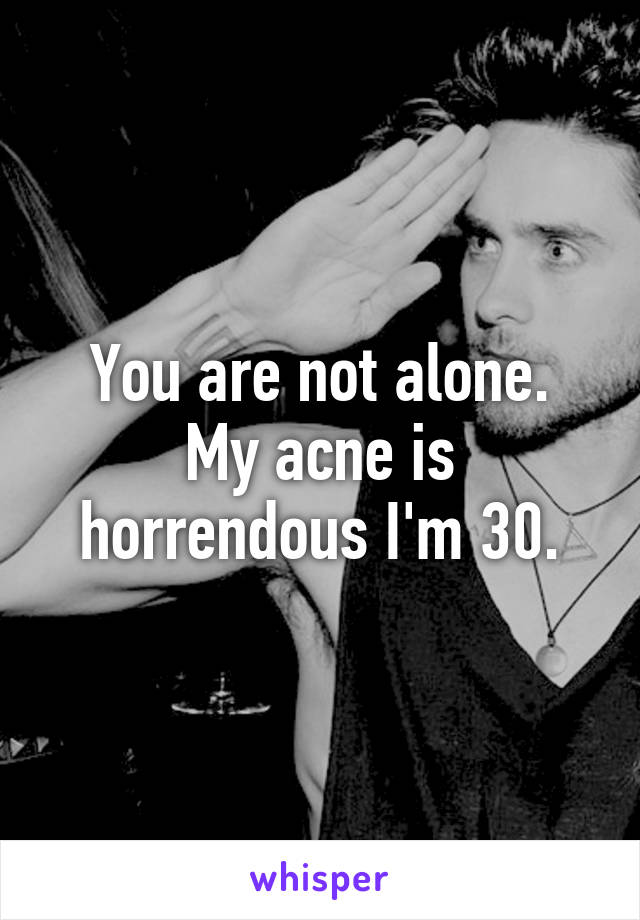 You are not alone.
My acne is horrendous I'm 30.