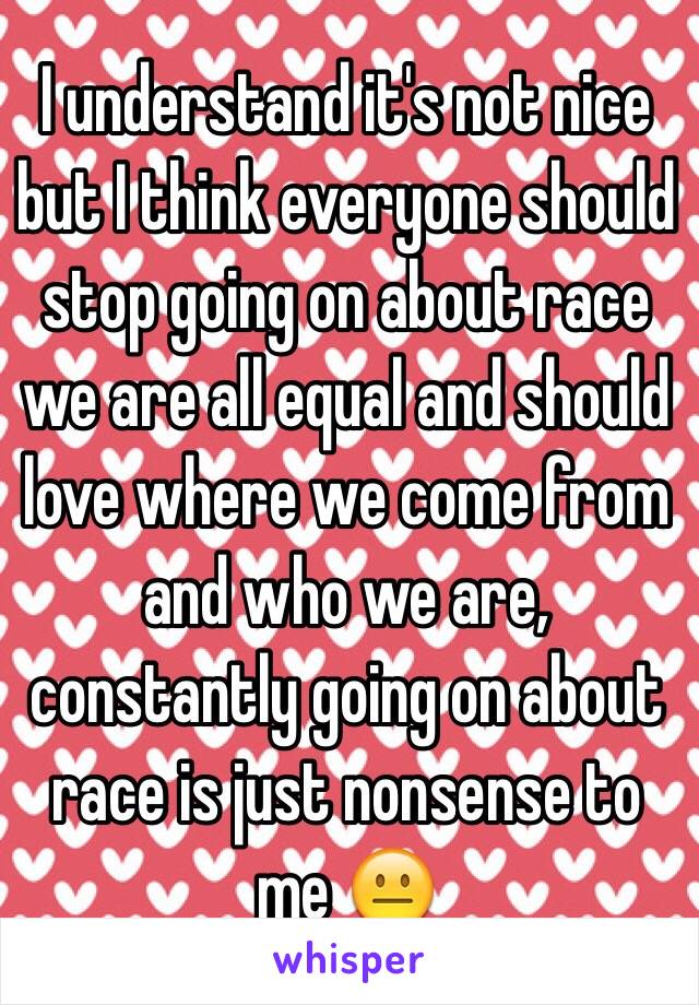 I understand it's not nice but I think everyone should stop going on about race we are all equal and should love where we come from and who we are, constantly going on about race is just nonsense to me 😐