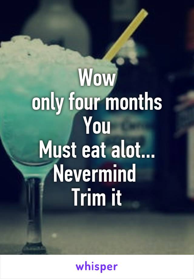 Wow
 only four months 
You
Must eat alot...
Nevermind 
Trim it