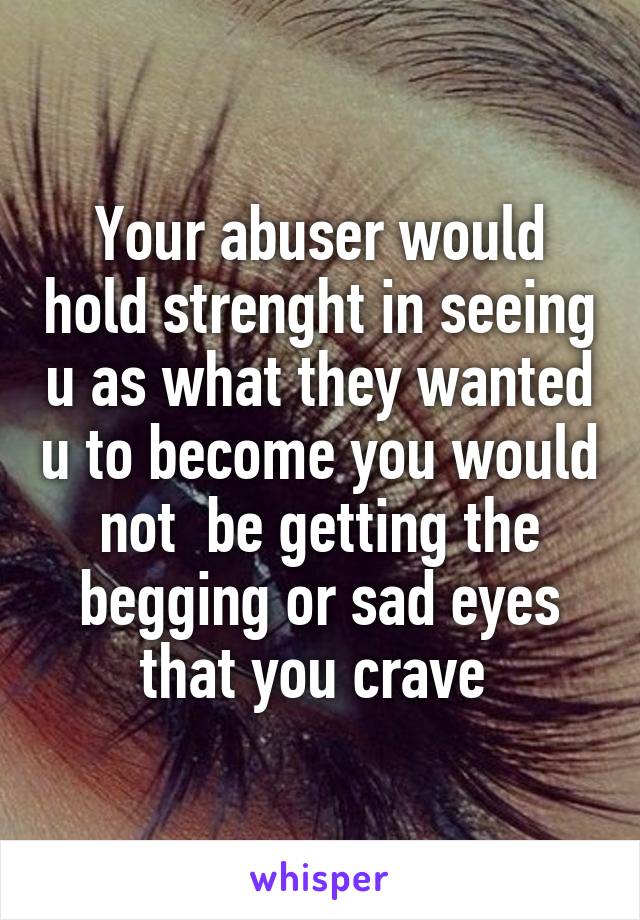 Your abuser would hold strenght in seeing u as what they wanted u to become you would not  be getting the begging or sad eyes that you crave 