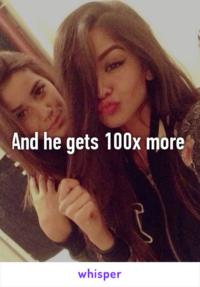 And he gets 100x more 