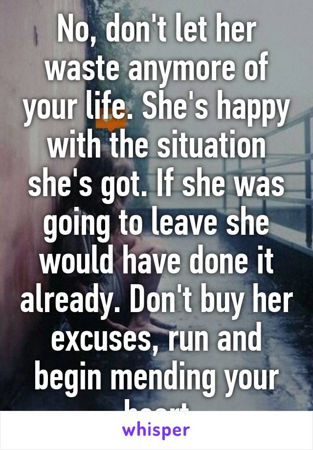 No, don't let her waste anymore of your life. She's happy with the situation she's got. If she was going to leave she would have done it already. Don't buy her excuses, run and begin mending your heart