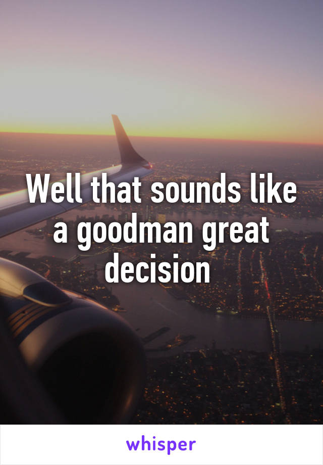 Well that sounds like a goodman great decision 