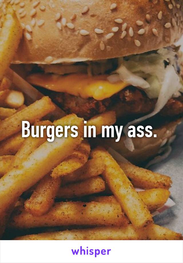 Burgers in my ass. 