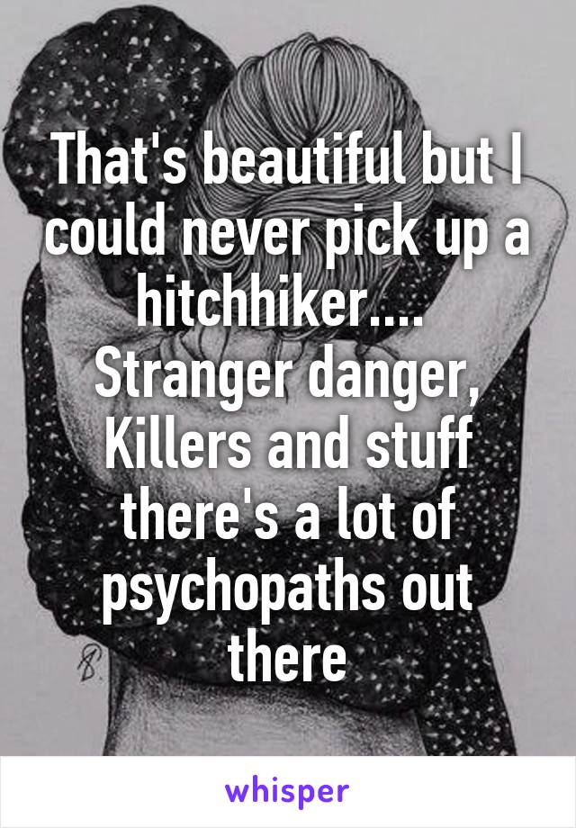 That's beautiful but I could never pick up a hitchhiker.... 
Stranger danger, Killers and stuff there's a lot of psychopaths out there