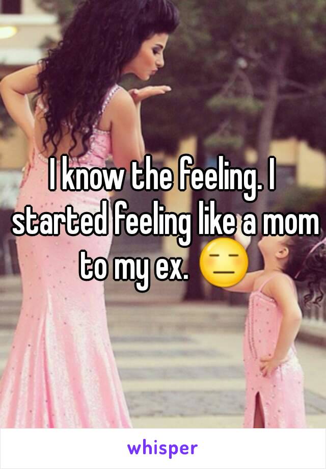 I know the feeling. I started feeling like a mom to my ex. 😑