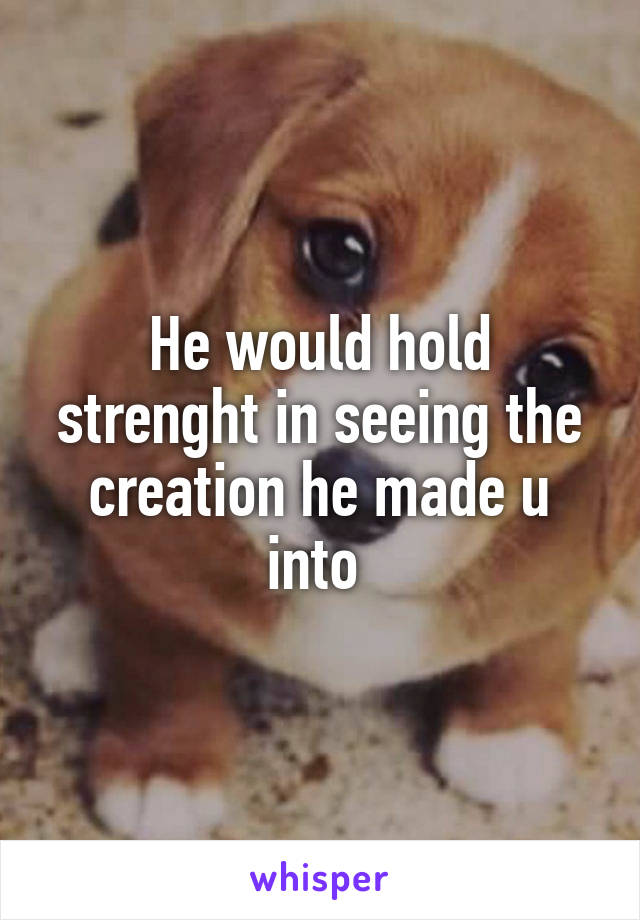 He would hold strenght in seeing the creation he made u into 