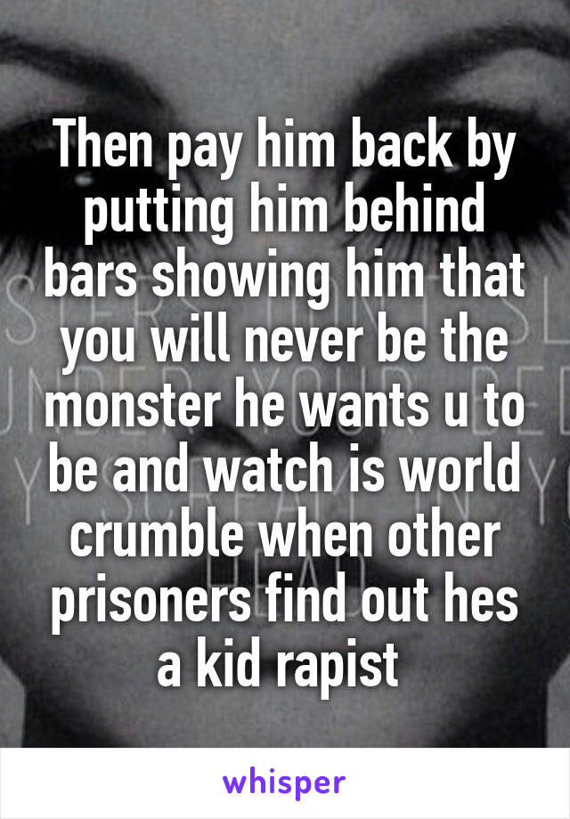 Then pay him back by putting him behind bars showing him that you will never be the monster he wants u to be and watch is world crumble when other prisoners find out hes a kid rapist 