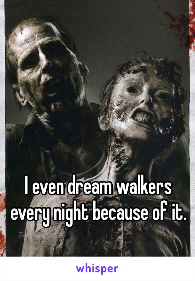 I even dream walkers every night because of it. 