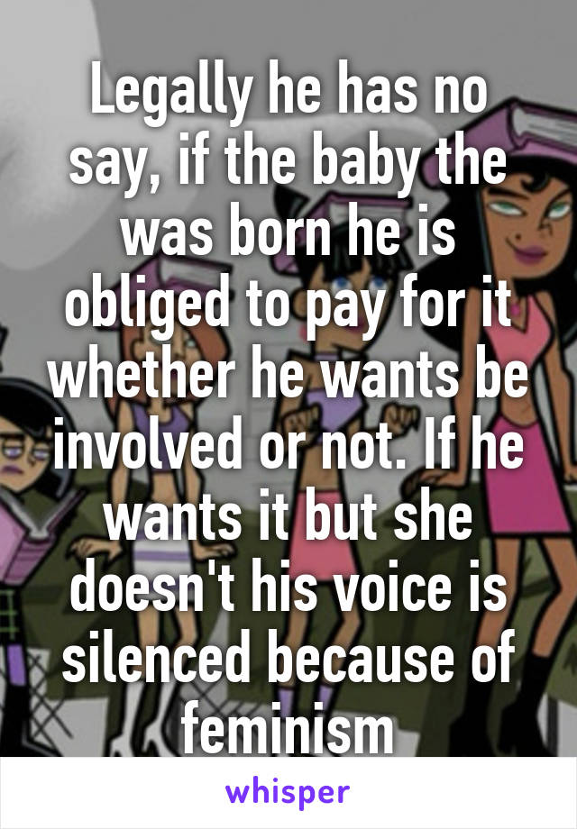 Legally he has no say, if the baby the was born he is obliged to pay for it whether he wants be involved or not. If he wants it but she doesn't his voice is silenced because of feminism