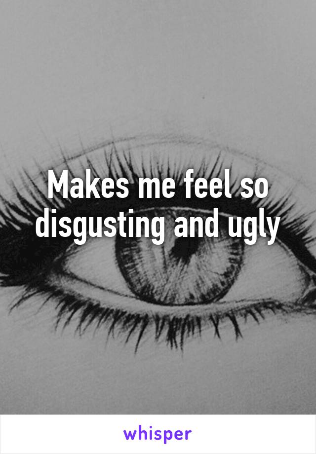 Makes me feel so disgusting and ugly
