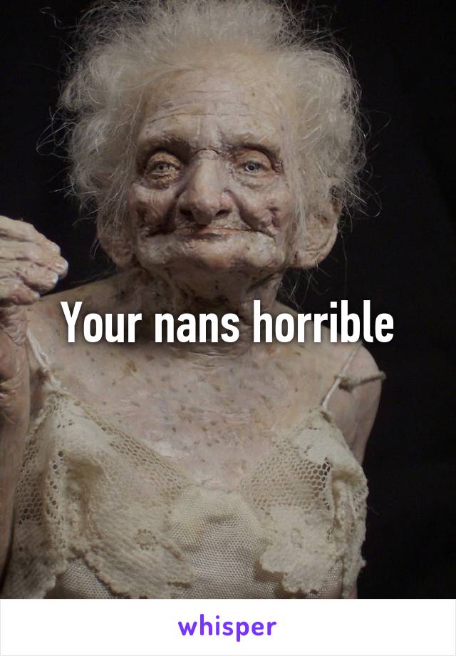 Your nans horrible