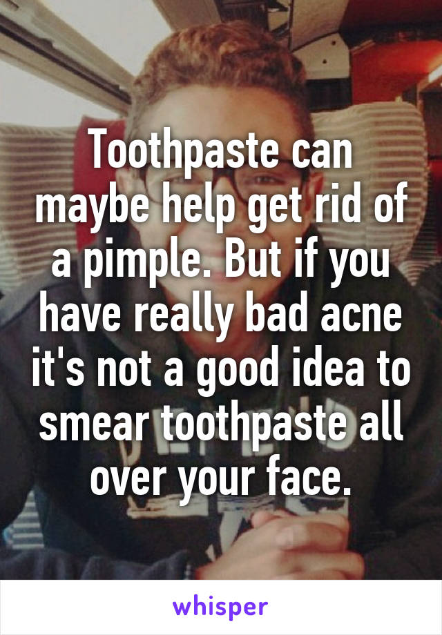 Toothpaste can maybe help get rid of a pimple. But if you have really bad acne it's not a good idea to smear toothpaste all over your face.