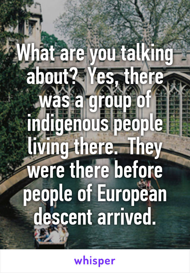 What are you talking about?  Yes, there was a group of indigenous people living there.  They were there before people of European descent arrived.