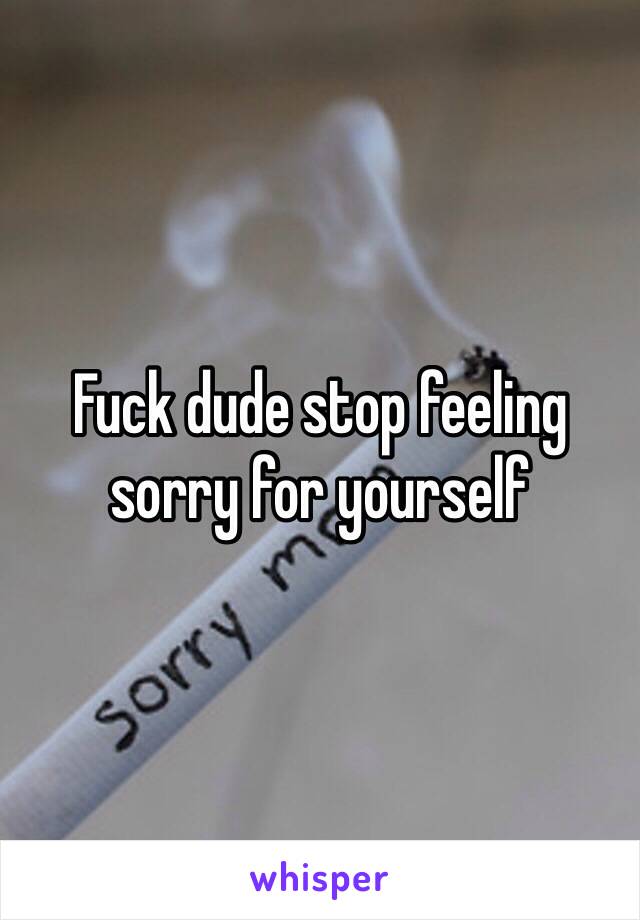 Fuck dude stop feeling sorry for yourself 
