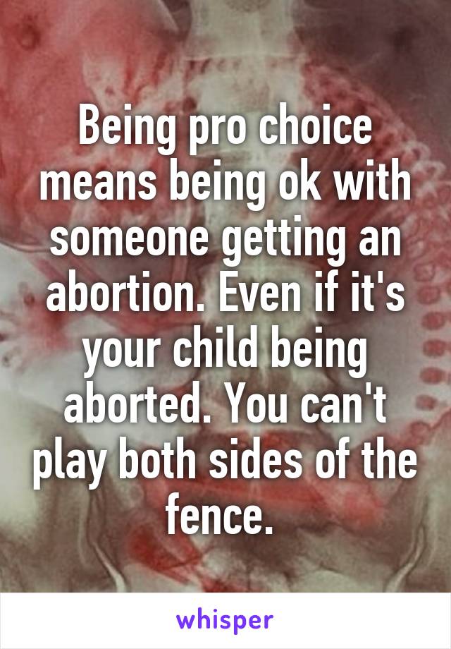 Being pro choice means being ok with someone getting an abortion. Even if it's your child being aborted. You can't play both sides of the fence. 