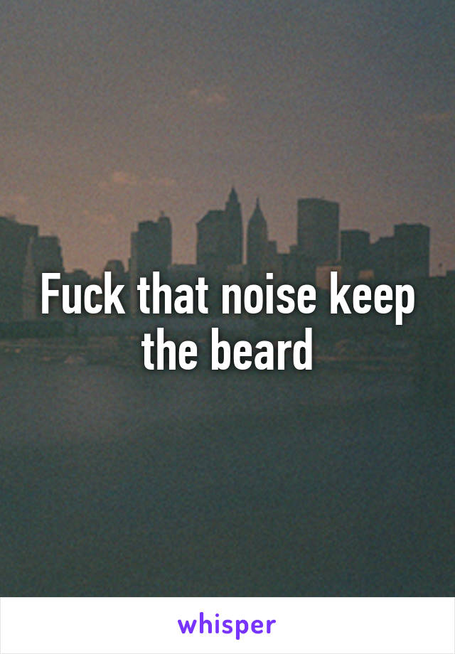 Fuck that noise keep the beard