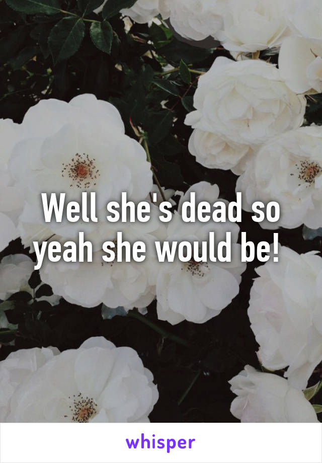 Well she's dead so yeah she would be! 