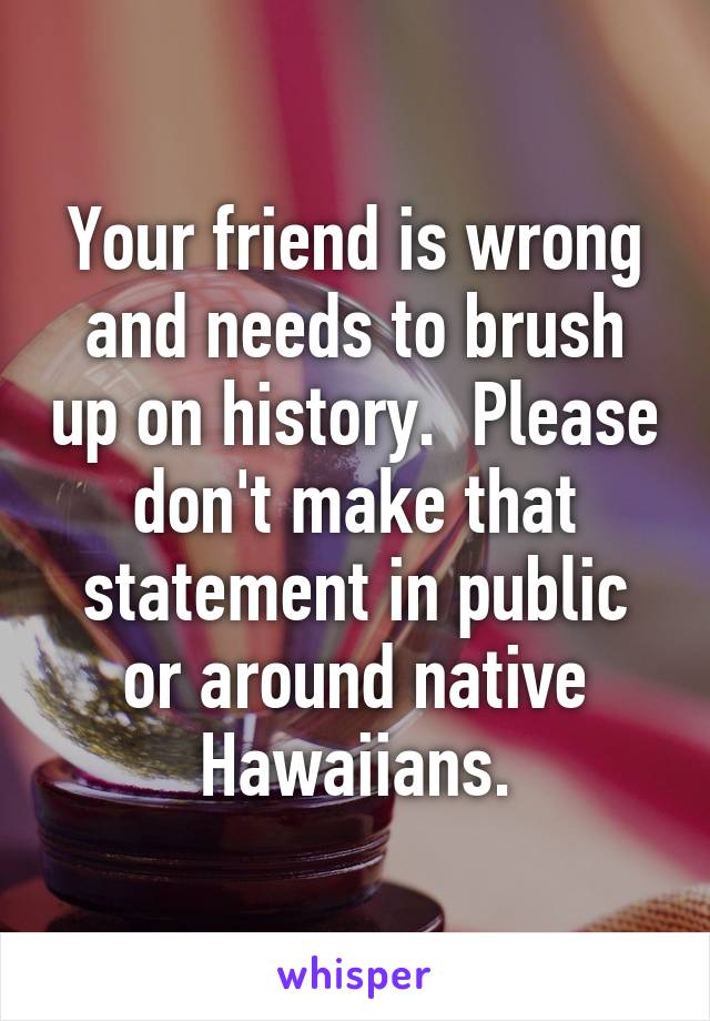 Your friend is wrong and needs to brush up on history.  Please don't make that statement in public or around native Hawaiians.