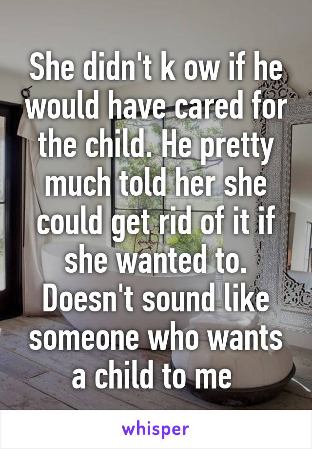 She didn't k ow if he would have cared for the child. He pretty much told her she could get rid of it if she wanted to. Doesn't sound like someone who wants a child to me 
