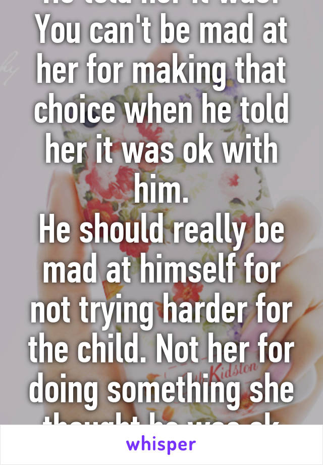 He told her it was! You can't be mad at her for making that choice when he told her it was ok with him.
He should really be mad at himself for not trying harder for the child. Not her for doing something she thought he was ok with 