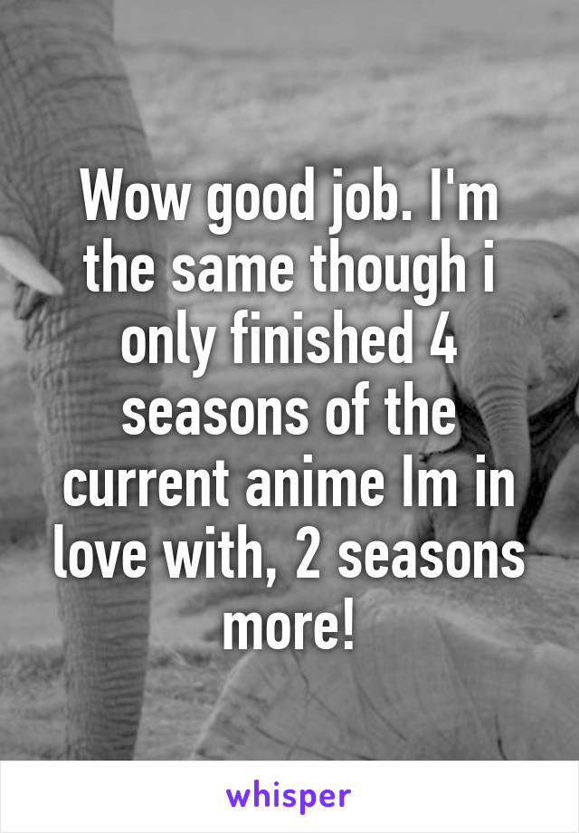 Wow good job. I'm the same though i only finished 4 seasons of the current anime Im in love with, 2 seasons more!