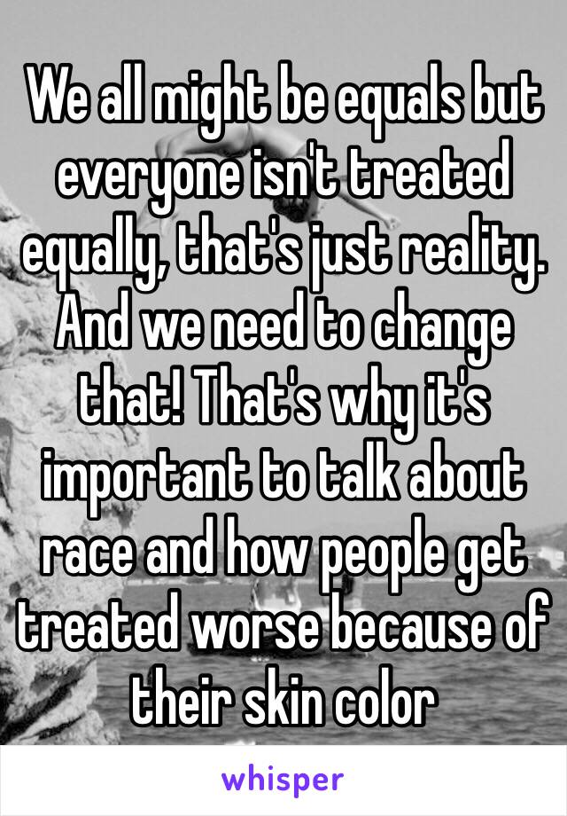 We all might be equals but everyone isn't treated equally, that's just reality. And we need to change that! That's why it's important to talk about race and how people get treated worse because of their skin color  