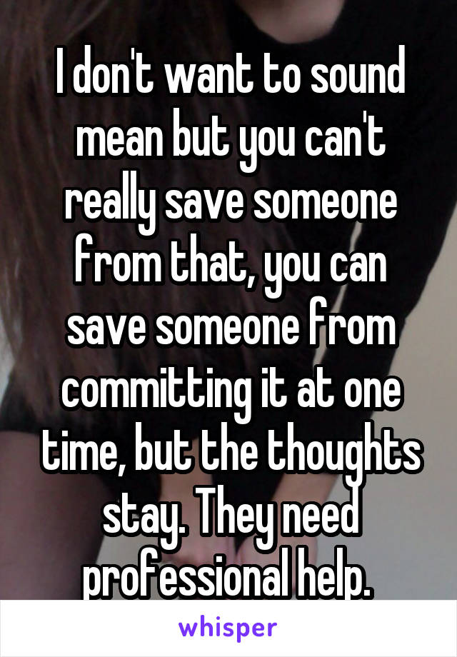 I don't want to sound mean but you can't really save someone from that, you can save someone from committing it at one time, but the thoughts stay. They need professional help. 