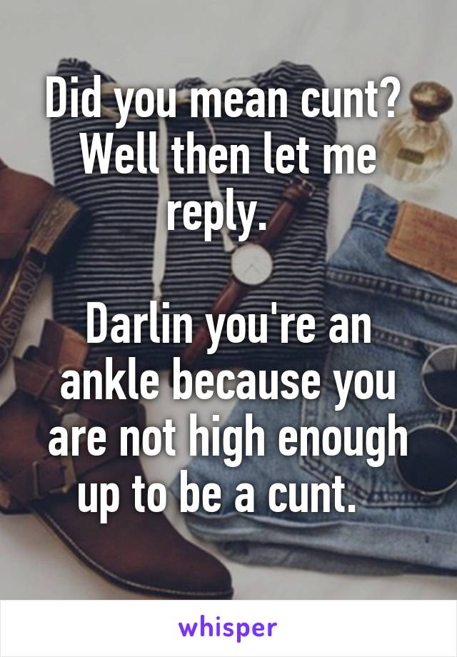 Did you mean cunt?  Well then let me reply.  

Darlin you're an ankle because you are not high enough up to be a cunt.  
