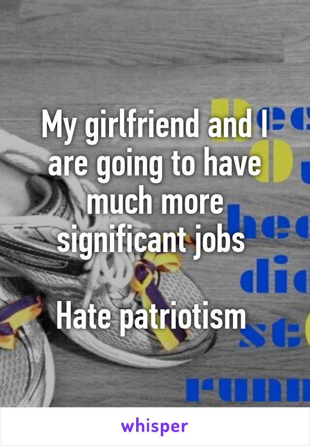 My girlfriend and I are going to have much more significant jobs 

Hate patriotism 