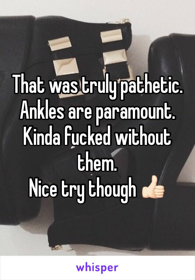 That was truly pathetic.
Ankles are paramount.
Kinda fucked without them. 
Nice try though 👍🏻
