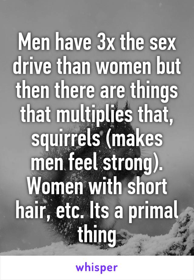 Men have 3x the sex drive than women but then there are things that multiplies that, squirrels (makes men feel strong). Women with short hair, etc. Its a primal thing