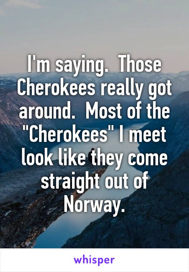 I'm saying.  Those Cherokees really got around.  Most of the "Cherokees" I meet look like they come straight out of Norway.