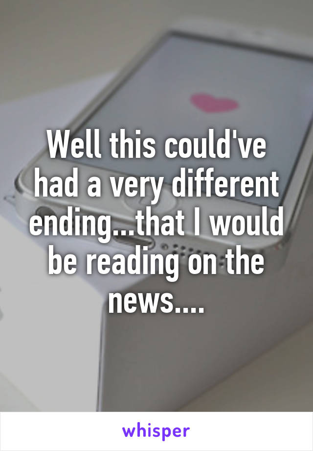 Well this could've had a very different ending...that I would be reading on the news....