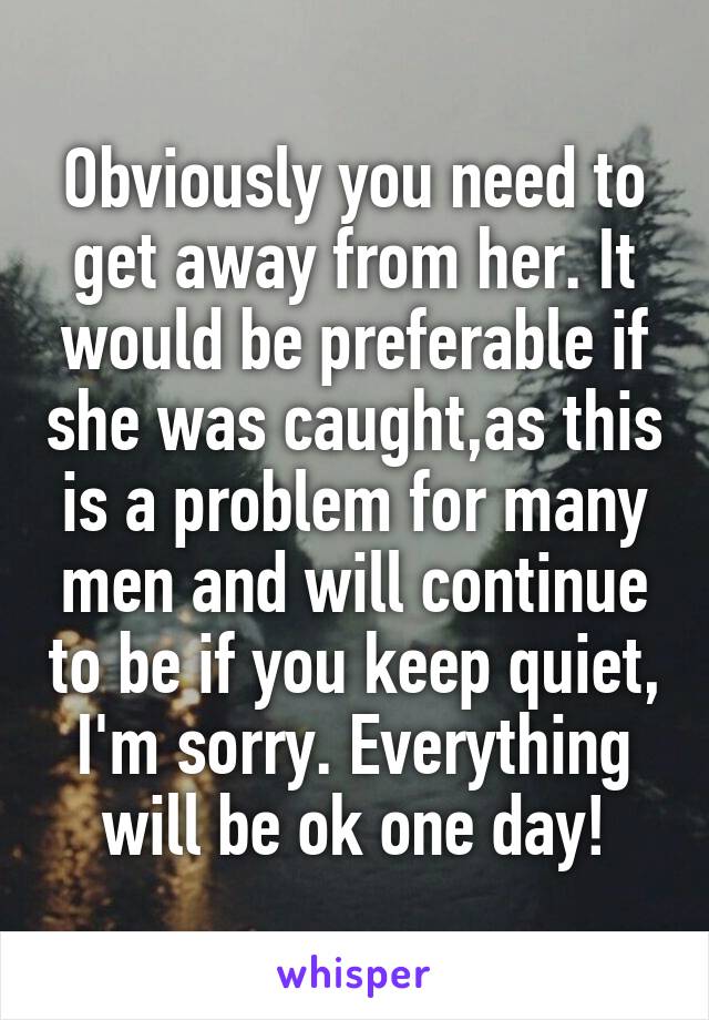 Obviously you need to get away from her. It would be preferable if she was caught,as this is a problem for many men and will continue to be if you keep quiet, I'm sorry. Everything will be ok one day!