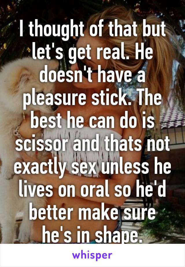 I thought of that but let's get real. He doesn't have a pleasure stick. The best he can do is scissor and thats not exactly sex unless he lives on oral so he'd better make sure he's in shape.