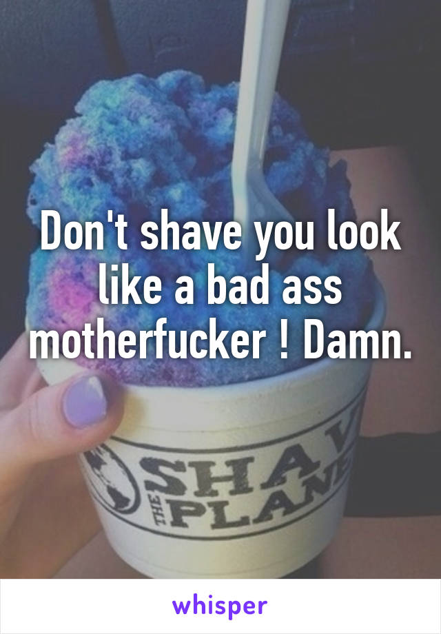 Don't shave you look like a bad ass motherfucker ! Damn. 