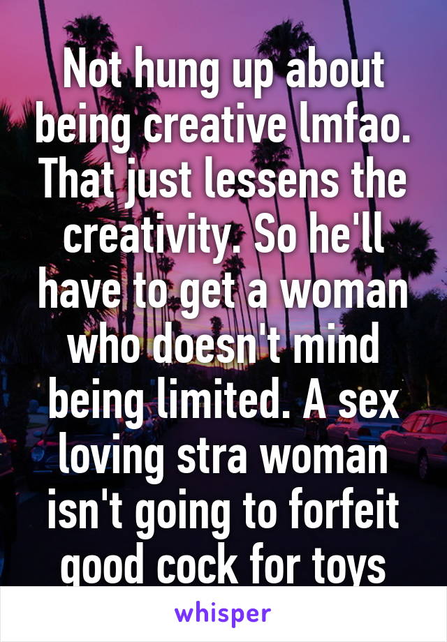 Not hung up about being creative lmfao. That just lessens the creativity. So he'll have to get a woman who doesn't mind being limited. A sex loving stra woman isn't going to forfeit good cock for toys