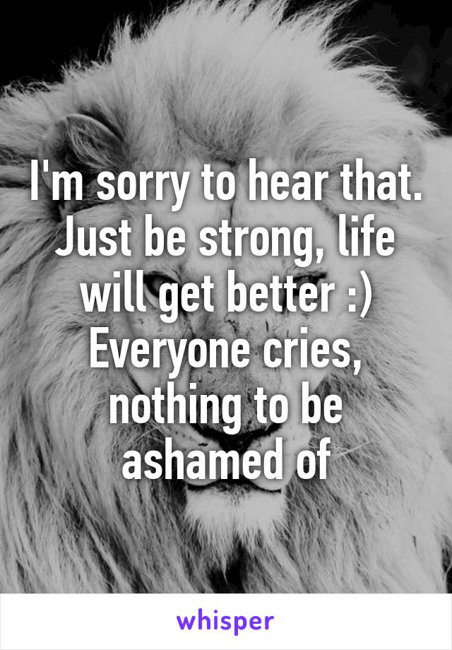 I'm sorry to hear that. Just be strong, life will get better :) Everyone cries, nothing to be ashamed of