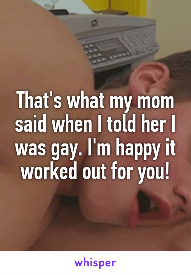 That's what my mom said when I told her I was gay. I'm happy it worked out for you!