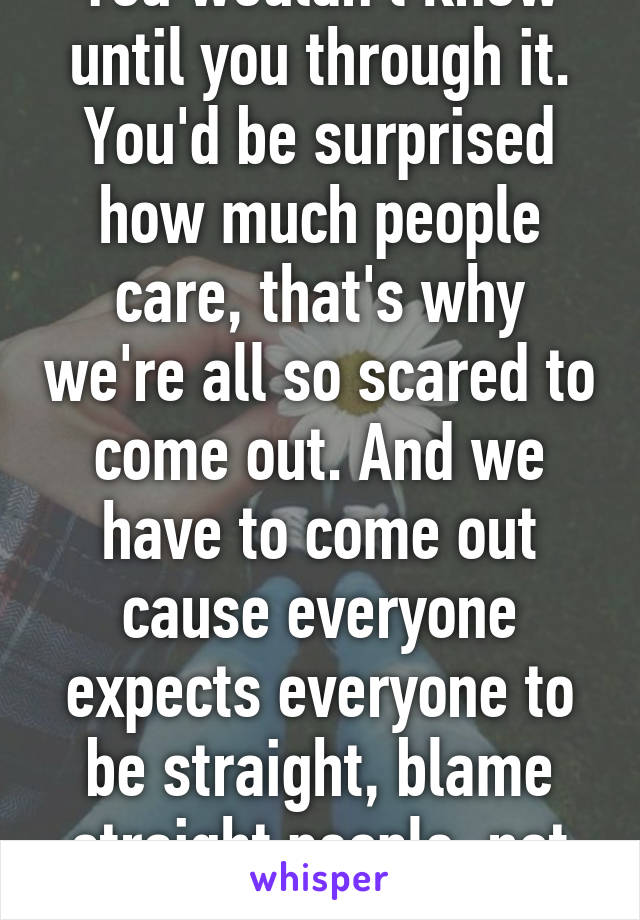 You wouldn't know until you through it. You'd be surprised how much people care, that's why we're all so scared to come out. And we have to come out cause everyone expects everyone to be straight, blame straight people, not us. 