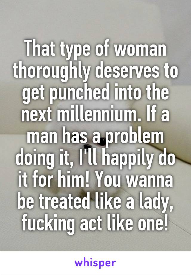 That type of woman thoroughly deserves to get punched into the next millennium. If a man has a problem doing it, I'll happily do it for him! You wanna be treated like a lady, fucking act like one!