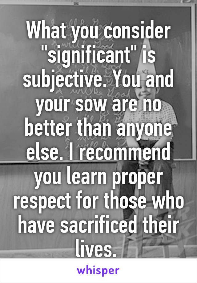 What you consider "significant" is subjective. You and your sow are no better than anyone else. I recommend you learn proper respect for those who have sacrificed their lives. 