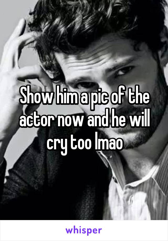 Show him a pic of the actor now and he will cry too lmao
