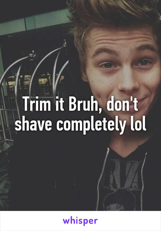 Trim it Bruh, don't shave completely lol