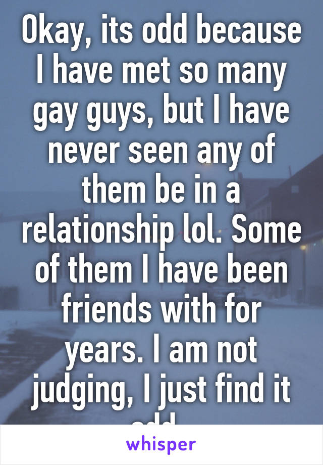 Okay, its odd because I have met so many gay guys, but I have never seen any of them be in a relationship lol. Some of them I have been friends with for years. I am not judging, I just find it odd. 