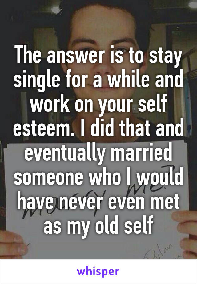 The answer is to stay single for a while and work on your self esteem. I did that and eventually married someone who I would have never even met as my old self